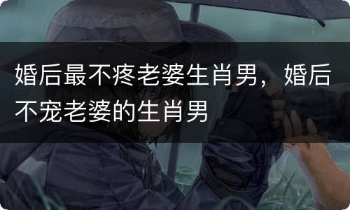 婚后最不疼老婆生肖男，婚后不宠老婆的生肖男
