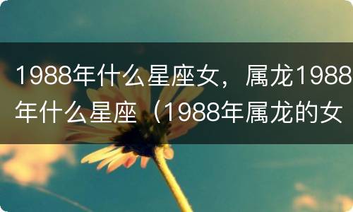 1988年什么星座女，属龙1988年什么星座（1988年属龙的女生和什么属相最配）