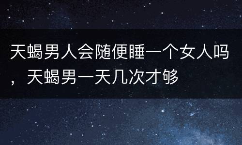 天蝎男人会随便睡一个女人吗，天蝎男一天几次才够