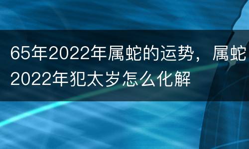 65年2022年属蛇的运势，属蛇2022年犯太岁怎么化解