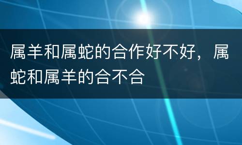 属羊和属蛇的合作好不好，属蛇和属羊的合不合