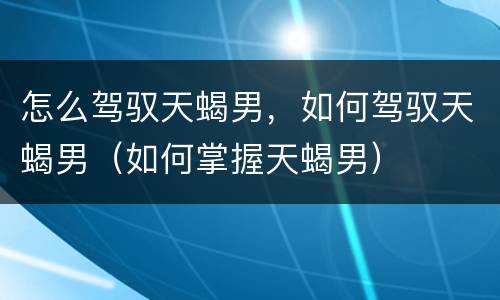 怎么驾驭天蝎男，如何驾驭天蝎男（如何掌握天蝎男）