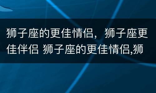 狮子座的更佳情侣，狮子座更佳伴侣 狮子座的更佳情侣,狮子座更佳伴侣怎么样