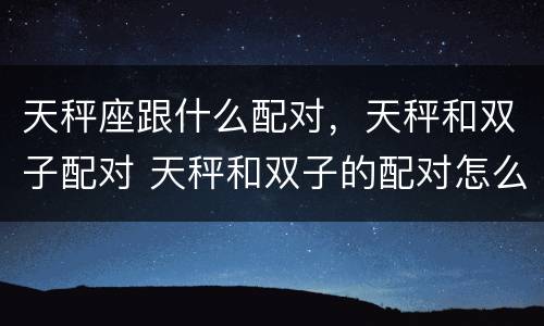 天秤座跟什么配对，天秤和双子配对 天秤和双子的配对怎么样?