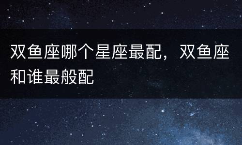 双鱼座哪个星座最配，双鱼座和谁最般配