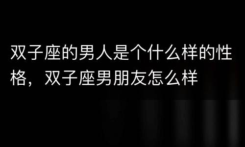 双子座的男人是个什么样的性格，双子座男朋友怎么样