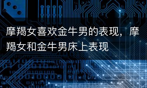 摩羯女喜欢金牛男的表现，摩羯女和金牛男床上表现