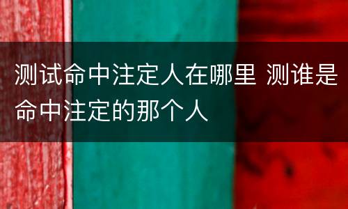 测试命中注定人在哪里 测谁是命中注定的那个人