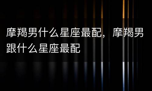 摩羯男什么星座最配，摩羯男跟什么星座最配