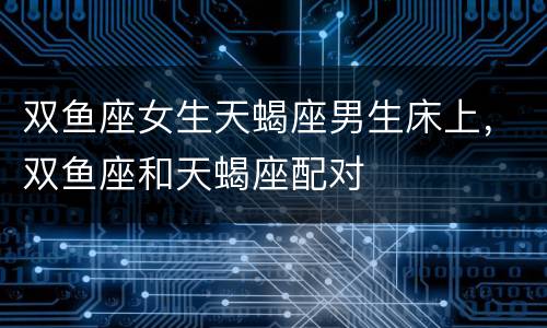 双鱼座女生天蝎座男生床上，双鱼座和天蝎座配对