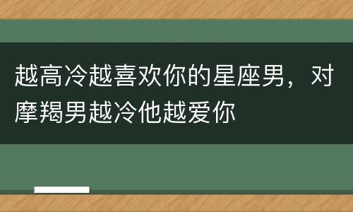 越高冷越喜欢你的星座男，对摩羯男越冷他越爱你