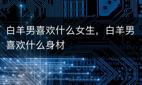 白羊男喜欢什么女生，白羊男喜欢什么身材