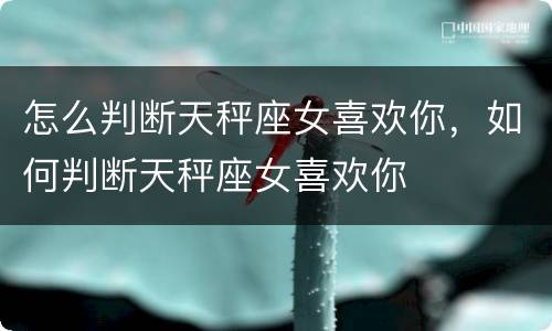 怎么判断天秤座女喜欢你，如何判断天秤座女喜欢你