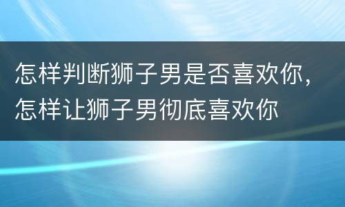 怎样判断狮子男是否喜欢你，怎样让狮子男彻底喜欢你