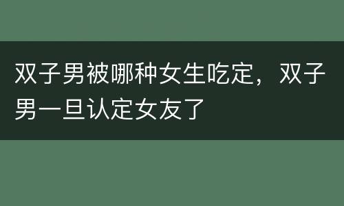 双子男被哪种女生吃定，双子男一旦认定女友了