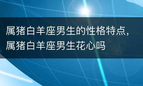 属猪白羊座男生的性格特点，属猪白羊座男生花心吗