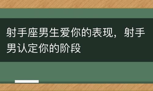射手座男生爱你的表现，射手男认定你的阶段
