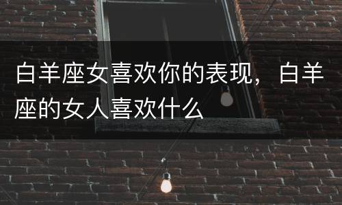 白羊座女喜欢你的表现，白羊座的女人喜欢什么