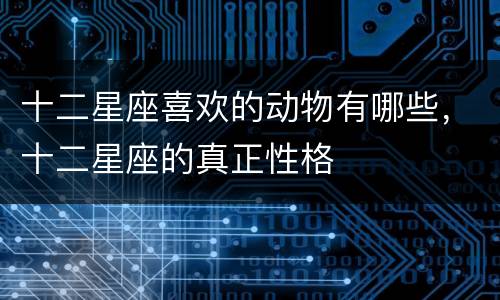 十二星座喜欢的动物有哪些，十二星座的真正性格