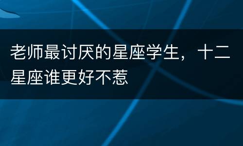 老师最讨厌的星座学生，十二星座谁更好不惹