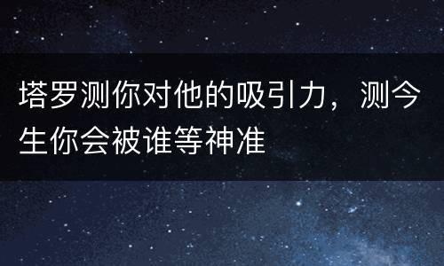 塔罗测你对他的吸引力，测今生你会被谁等神准