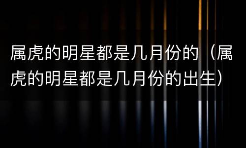 属虎的明星都是几月份的（属虎的明星都是几月份的出生）