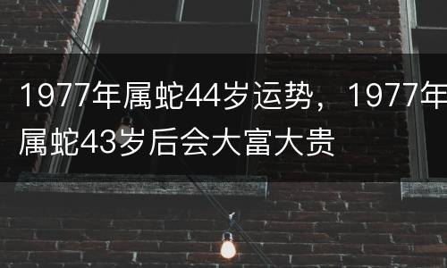 1977年属蛇44岁运势，1977年属蛇43岁后会大富大贵
