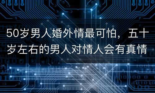 50岁男人婚外情最可怕，五十岁左右的男人对情人会有真情吗