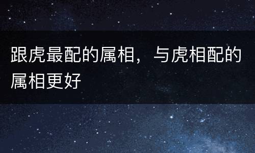 跟虎最配的属相，与虎相配的属相更好