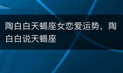 陶白白天蝎座女恋爱运势，陶白白说天蝎座