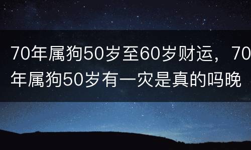 70年属狗50岁至60岁财运，70年属狗50岁有一灾是真的吗晚年运势怎么样