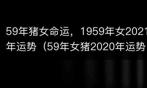 59年猪女命运，1959年女2021年运势（59年女猪2020年运势）