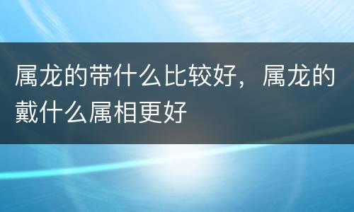 属龙的带什么比较好，属龙的戴什么属相更好