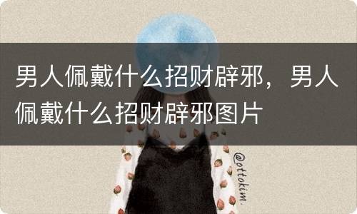 男人佩戴什么招财辟邪，男人佩戴什么招财辟邪图片
