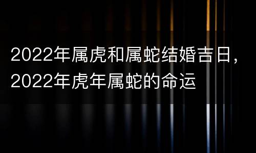 2022年属虎和属蛇结婚吉日，2022年虎年属蛇的命运