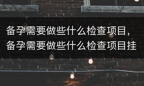 备孕需要做些什么检查项目，备孕需要做些什么检查项目挂什么科