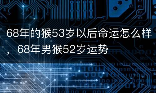 68年的猴53岁以后命运怎么样，68年男猴52岁运势