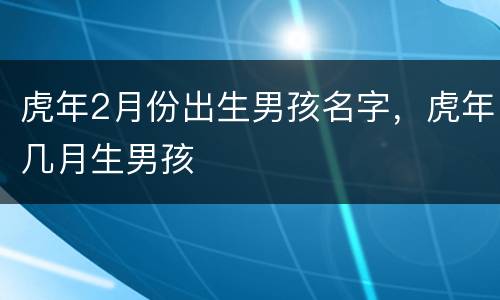 虎年2月份出生男孩名字，虎年几月生男孩