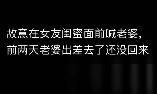 故意在女友闺蜜面前喊老婆，前两天老婆出差去了还没回来，昨天老婆的闺蜜过
