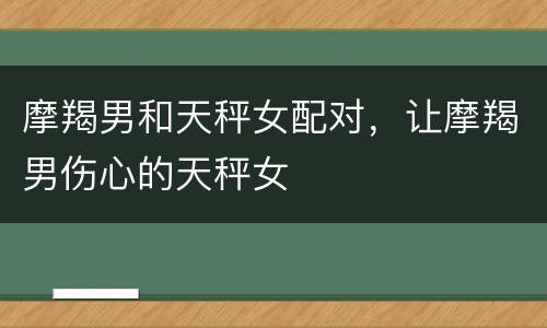 摩羯男和天秤女配对，让摩羯男伤心的天秤女