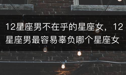 12星座男不在乎的星座女，12星座男最容易辜负哪个星座女感情