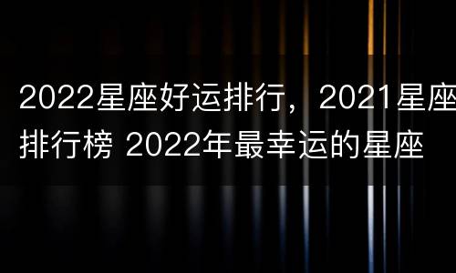 2022星座好运排行，2021星座排行榜 2022年最幸运的星座
