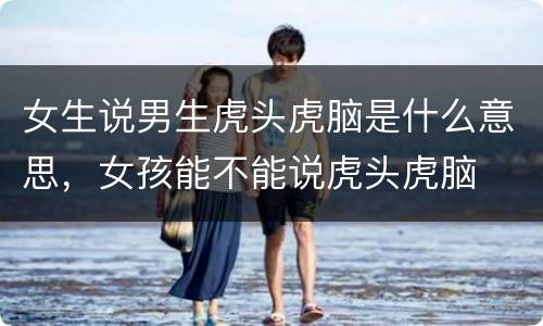 女生说男生虎头虎脑是什么意思，女孩能不能说虎头虎脑