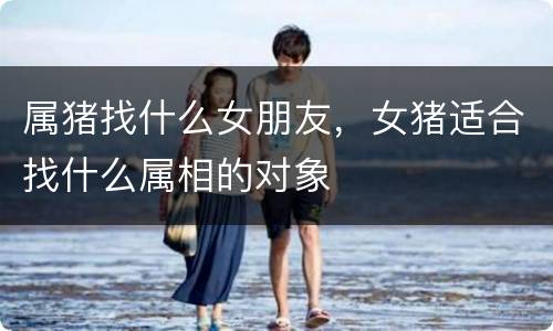属猪找什么女朋友，女猪适合找什么属相的对象
