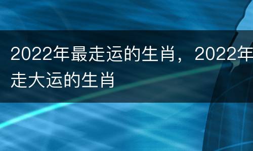 2022年最走运的生肖，2022年走大运的生肖