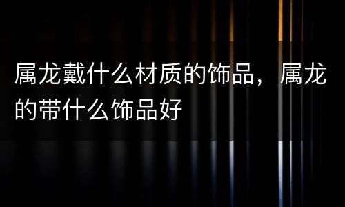 属龙戴什么材质的饰品，属龙的带什么饰品好