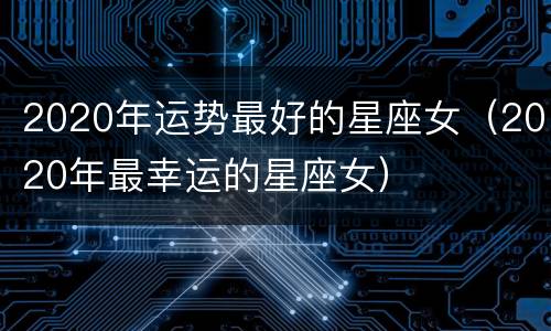 2020年运势最好的星座女（2020年最幸运的星座女）