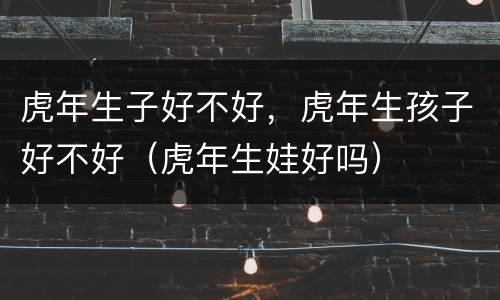 虎年生子好不好，虎年生孩子好不好（虎年生娃好吗）