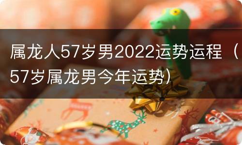 属龙人57岁男2022运势运程（57岁属龙男今年运势）