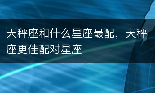 天秤座和什么星座最配，天秤座更佳配对星座